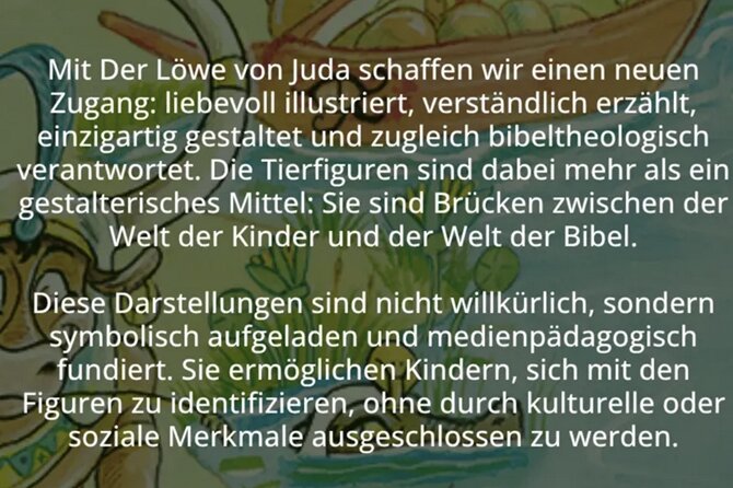 »Mit der Löwe von Juda schaffen wir einen neuen Zugang: liebevoll illustriert, verständlich erzählt, einzigartig gestaltet und zugleich bibeltheologisch verantwortet. Die Tierfiguren sind dabei mehr als ein gestalterisches Mittel: Sie sind Brücken zwischen der Welt der Kinder und der Welt der Bibel. Diese Darstellungen sind nicht willkürlich, sondern symbolisch aufgeladen und medienpädagogisch fundiert. Sie ermöglichen Kindern, sich mit den Figuren zu identifizieren, ohne durch kulturelle und soziale Merkmale ausgeschlossen zu werden.«
