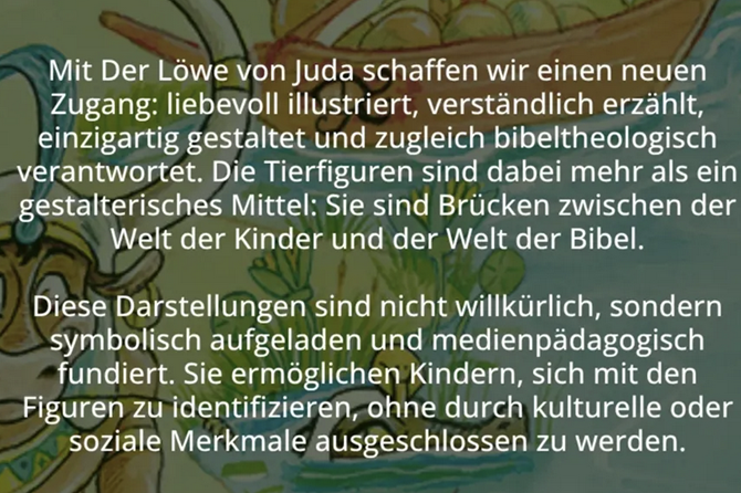 »Mit der Löwe von Juda schaffen wir einen neuen Zugang: liebevoll illustriert, verständlich erzählt, einzigartig gestaltet und zugleich bibeltheologisch verantwortet. Die Tierfiguren sind dabei mehr als ein gestalterisches Mittel: Sie sind Brücken zwischen der Welt der Kinder und der Welt der Bibel. Diese Darstellungen sind nicht willkürlich, sondern symbolisch aufgeladen und medienpädagogisch fundiert. Sie ermöglichen Kindern, sich mit den Figuren zu identifizieren, ohne durch kulturelle und soziale Merkmale ausgeschlossen zu werden.«